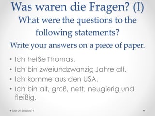 Was waren die Fragen? (I)
What were the questions to the
following statements?
Write your answers on a piece of paper.
• Ich heiße Thomas.
• Ich bin zweiundzwanzig Jahre alt.
• Ich komme aus den USA.
• Ich bin alt, groß, nett, neugierig und
fleißig.
Sept 29 Session 19
 