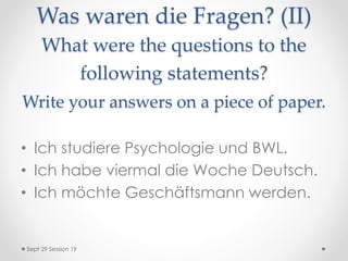 Was waren die Fragen? (II)
What were the questions to the
following statements?
Write your answers on a piece of paper.
• Ich studiere Psychologie und BWL.
• Ich habe viermal die Woche Deutsch.
• Ich möchte Geschäftsmann werden.
Sept 29 Session 19
 
