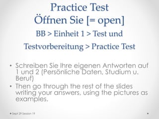 Practice Test
Öffnen Sie [= open]
BB > Einheit 1 > Test und
Testvorbereitung > Practice Test
• Schreiben Sie Ihre eigenen Antworten auf
1 und 2 (Persönliche Daten, Studium u.
Beruf)
• Then go through the rest of the slides
writing your answers, using the pictures as
examples.
Sept 29 Session 19
 