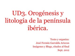 UD3. Orogénesis y
litología de la península
ibérica.
Texto y organiza:
José Fermín Garralda Arizcun
Imágenes y Blogs, citados al final
Sept. 2012
 