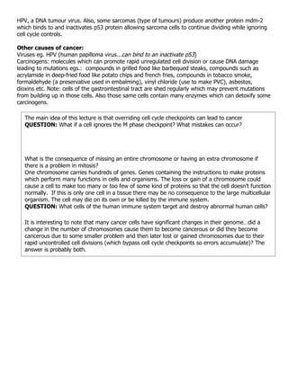HPV, a DNA tumour virus. Also, some sarcomas (type of tumours) produce another protein mdm-2
which binds to and inactivates p53 protein allowing sarcoma cells to continue dividing while ignoring
cell cycle controls.

Other causes of cancer:
Viruses eg. HPV (human papilloma virus...can bind to an inactivate p53)
Carcinogens: molecules which can promote rapid unregulated cell division or cause DNA damage
leading to mutations egs.: compounds in grilled food like barbequed steaks, compounds such as
acrylamide in deep-fried food like potato chips and french fries, compounds in tobacco smoke,
formaldehyde (a preservative used in embalming), vinyl chloride (use to make PVC), asbestos,
dioxins etc. Note: cells of the gastrointestinal tract are shed regularly which may prevent mutations
from building up in those cells. Also those same cells contain many enzymes which can detoxify some
carcinogens.

   The main idea of this lecture is that overriding cell cycle checkpoints can lead to cancer
   QUESTION: What if a cell ignores the M phase checkpoint? What mistakes can occur?




   What is the consequence of missing an entire chromosome or having an extra chromosome if
   there is a problem in mitosis?
   One chromosome carries hundreds of genes. Genes containing the instructions to make proteins
   which perform many functions in cells and organisms. The loss or gain of a chromosome could
   cause a cell to make too many or too few of some kind of proteins so that the cell doesn’t function
   normally. If this is only one cell in a tissue there may be no consequence to the large multicellular
   organism. The cell may die on its own or be killed by the immune system.
   QUESTION: What cells of the human immune system target and destroy abnormal human cells?

   It is interesting to note that many cancer cells have significant changes in their genome…did a
   change in the number of chromosomes cause them to become cancerous or did they become
   cancerous due to some smaller problem and then later lost or gained chromosomes due to their
   rapid uncontrolled cell divisions (which bypass cell cycle checkpoints so errors accumulate)? The
   answer is probably both.
 