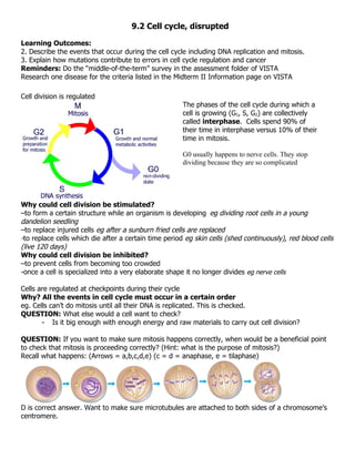 9.2 Cell cycle, disrupted

Learning Outcomes:
2. Describe the events that occur during the cell cycle including DNA replication and mitosis.
3. Explain how mutations contribute to errors in cell cycle regulation and cancer
Reminders: Do the “middle-of-the-term” survey in the assessment folder of VISTA
Research one disease for the criteria listed in the Midterm II Information page on VISTA

Cell division is regulated
                                                      The phases of the cell cycle during which a
                                                      cell is growing (G1, S, G2) are collectively
                                                      called interphase. Cells spend 90% of
                                                      their time in interphase versus 10% of their
                                                      time in mitosis.

                                                      G0 usually happens to nerve cells. They stop
                                                      dividing because they are so complicated




Why could cell division be stimulated?
–to form a certain structure while an organism is developing eg dividing root cells in a young
dandelion seedling
–to replace injured cells eg after a sunburn fried cells are replaced
-to replace cells which die after a certain time period eg skin cells (shed continuously), red blood cells
(live 120 days)
Why could cell division be inhibited?
–to prevent cells from becoming too crowded
-once a cell is specialized into a very elaborate shape it no longer divides eg nerve cells

Cells are regulated at checkpoints during their cycle
Why? All the events in cell cycle must occur in a certain order
eg. Cells can’t do mitosis until all their DNA is replicated. This is checked.
QUESTION: What else would a cell want to check?
       - Is it big enough with enough energy and raw materials to carry out cell division?

QUESTION: If you want to make sure mitosis happens correctly, when would be a beneficial point
to check that mitosis is proceeding correctly? (Hint: what is the purpose of mitosis?)
Recall what happens: (Arrows = a,b,c,d,e) (c = d = anaphase, e = tilaphase)




D is correct answer. Want to make sure microtubules are attached to both sides of a chromosome’s
centromere.
 