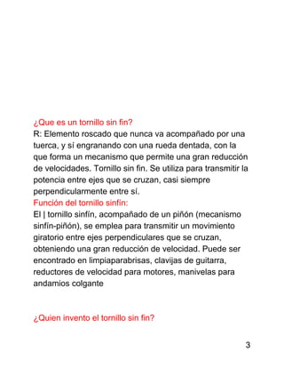 ¿Que es un tornillo sin fin?
R: Elemento roscado que nunca va acompañado por una
tuerca, y sí engranando con una rueda dentada, con la
que forma un mecanismo que permite una gran reducción
de velocidades. Tornillo sin fin. Se utiliza para transmitir la
potencia entre ejes que se cruzan, casi siempre
perpendicularmente entre sí.
Función del tornillo sinfín:
El | tornillo sinfín, acompañado de un piñón (mecanismo
sinfín-piñón), se emplea para transmitir un movimiento
giratorio entre ejes perpendiculares que se cruzan,
obteniendo una gran reducción de velocidad. Puede ser
encontrado en limpiaparabrisas, clavijas de guitarra,
reductores de velocidad para motores, manivelas para
andamios colgante
¿Quien invento el tornillo sin fin?
3
 