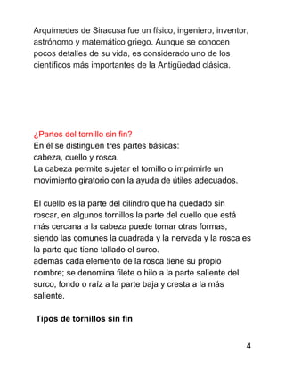 Arquímedes de Siracusa fue un físico, ingeniero, inventor,
astrónomo y matemático griego. Aunque se conocen
pocos detalles de su vida, es considerado uno de los
científicos más importantes de la Antigüedad clásica.
¿Partes del tornillo sin fin?
En él se distinguen tres partes básicas:
cabeza, cuello y rosca.
La cabeza permite sujetar el tornillo o imprimirle un
movimiento giratorio con la ayuda de útiles adecuados.
El cuello es la parte del cilindro que ha quedado sin
roscar, en algunos tornillos la parte del cuello que está
más cercana a la cabeza puede tomar otras formas,
siendo las comunes la cuadrada y la nervada y la rosca es
la parte que tiene tallado el surco.
además cada elemento de la rosca tiene su propio
nombre; se denomina filete o hilo a la parte saliente del
surco, fondo o raíz a la parte baja y cresta a la más
saliente.
Tipos de tornillos sin fin
4
 