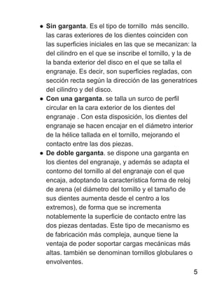 ● Sin garganta​. Es el tipo de tornillo más sencillo.
las caras exteriores de los dientes coinciden con
las superficies iniciales en las que se mecanizan: la
del cilindro en el que se inscribe el tornillo, y la de
la banda exterior del disco en el que se talla el
engranaje. Es decir, son superficies regladas, con
sección recta según la dirección de las generatrices
del cilindro y del disco.
● Con una garganta​. se talla un surco de perfil
circular en la cara exterior de los dientes del
engranaje . Con esta disposición, los dientes del
engranaje se hacen encajar en el diámetro interior
de la hélice tallada en el tornillo, mejorando el
contacto entre las dos piezas.
● De doble garganta​. se dispone una garganta en
los dientes del engranaje, y además se adapta el
contorno del tornillo al del engranaje con el que
encaja, adoptando la característica forma de reloj
de arena (el diámetro del tornillo y el tamaño de
sus dientes aumenta desde el centro a los
extremos), de forma que se incrementa
notablemente la superficie de contacto entre las
dos piezas dentadas. Este tipo de mecanismo es
de fabricación más compleja, aunque tiene la
ventaja de poder soportar cargas mecánicas más
altas.​ también se denominan tornillos globulares o
envolventes.
5
 