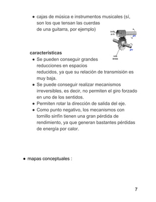 ● cajas de música e instrumentos musicales (sí,
son los que tensan las cuerdas
de una guitarra, por ejemplo)
​ características
● Se pueden conseguir grandes
reducciones en espacios
reducidos, ya que su relación de transmisión es
muy baja.
● Se puede conseguir realizar mecanismos
irreversibles, es decir, no permiten el giro forzado
en uno de los sentidos.
● Permiten rotar la dirección de salida del eje.
● Como punto negativo, los mecanismos con
tornillo sinfín tienen una gran pérdida de
rendimiento, ya que generan bastantes pérdidas
de energía por calor.
● mapas conceptuales :
7
 
