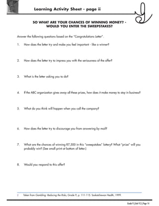 Grade 9 | Unit 9.2 | Page 14
Learning Activity Sheet - page ii
SO WHAT ARE YOUR CHANCES OF WINNING MONEY? -
WOULD YOU ENTER THE SWEEPSTAKES?
Answer the following questions based on the “Congratulations Letter”.
1. How does the letter try and make you feel important - like a winner?
2. How does the letter try to impress you with the seriousness of the offer?
3. What is the letter asking you to do?
4. If the ABC organization gives away all these prizes, how does it make money to stay in business?
5. What do you think will happen when you call the company?
6. How does the letter try to discourage you from answering by mail?
7. What are the chances of winning R7,500 in this “sweepstakes” lottery? What “prize” will you
probably win? (See small print at bottom of letter.)
8. Would you respond to this offer?
2 Taken from Gambling: Reducing the Risks, Grade 9, p. 111-115. Saskatchewan Health, 1999.
 