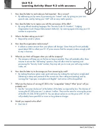 Unit 9.2
Learning Activity Sheet 9.2 with answers
Grade 9 | Unit 9.2 | Page 15
1. How does the letter try and make you feel important - like a winner?
• By addressing you by name, by promising you “instant” cash, by giving you your own
special code, and by testing your “skill” with an easy maths question.
2. How does the letter try to impress you with the seriousness of the offer?
• By using official-sounding language, like “Security Code I.D. Number”, “Judging
Organization Cash Cheque Disbursement Authority”, by warning against showing your I.D.
number to anyone else.
3. What is the letter asking you to do?
• Respond by email or phone.
4. How does the organization make money?
• It collects a certain amount from your phone call charges. Given that you'll most probably
spend about R50 to collect your R1.37 prize ensures that the company makes enough profit
to stay in business.
5. What do you think will happen when you call the company?
• The company will keep you on the line as long as possible. They will probably allow three
minutes to answer the “skill-testing” question, they will allow time for reporting and
processing the “Security Code” number, they may ask you to route your call using number
codes, etc.
6. How does the letter try to discourage you from answering by mail?
• By making the phone option seem quick and easy; by making the mail option complicated
(obtaining a stamp and postcard of the correct size, then cutting and pasting); and by
warning that “improper, incomplete and illegible” mail entries will be disqualified.
7. What are the chances of winning R7,500 in this “sweepstakes” lottery? What “prize” will you
probably win?
• See the “consumer disclosure” at the bottom of the letter, as required by law. The chances of
winning the R7,500 prize are 1 in almost 3 million. They are the same for winning the prizes
of R2,500, R1,000, R750 and R175. You are almost certain to win the prize of R1.37, but
will probably have spent R50 or more on long distance charges.
8. Would you respond to this offer?
• Don't do it!
 