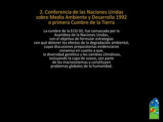 2. Conferencia de las Naciones Unidas 
sobre Medio Ambiente y Desarrollo 1992 
o primera Cumbre de la Tierra 
La cumbre de la ECO-92, fue convocada por la 
Asamblea de la Naciones Unidas, 
con el objetivo de formular estrategias 
con qué detener los efectos de la degradación ambiental, 
cuyas discusiones preparatorias evidenciaron 
consenso en cuanto a que, 
la diversidad genética y los cambios climáticos, 
incluyendo la capa de ozono, son parte 
de los macrosistemasy constituyen 
problemas globales de la humanidad.  