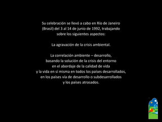 Su celebración se llevó a cabo en Río de Janeiro 
(Brasil) del 3 al 14 de junio de 1992, trabajando 
sobre los siguientes aspectos: 
La agravación de la crisis ambiental. 
La correlación ambiente –desarrollo, 
basando la solución de la crisis del entorno 
en el abordaje de la calidad de vida 
y la vida en sí misma en todos los países desarrollados, 
en los países vía de desarrollo o subdesarrollados 
y los países atrasados.  
