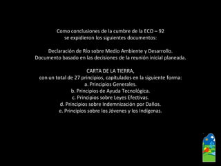 Como conclusiones de la cumbre de la ECO –92 
se expidieron los siguientes documentos: 
Declaración de Río sobre Medio Ambiente y Desarrollo. 
Documento basado en las decisiones de la reunión inicial planeada. 
CARTA DE LA TIERRA, 
con un total de 27 principios, capitulados en la siguiente forma: 
a. Principios Generales. 
b. Principios de Ayuda Tecnológica. 
c. Principios sobre Leyes Efectivas. 
d. Principios sobre Indemnización por Daños. 
e. Principios sobre los Jóvenes y los Indígenas.  