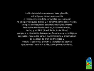 La biodiversidad es un recurso irremplazable, 
estratégico y escaso, que amerita 
el reconocimiento de la comunidad internacional 
no solo por la riqueza biótica y el esfuerzo por su conservación, 
sino para que los países desarrollados especialmente 
los Estados Unidos de América, La Unión Europea, 
Japón, y los BRIC (Brasíl, Rusia, India, China) 
pongan a la disposición los recursos financieros y tecnológicos 
adecuados necesarios para el mantenimiento y preservación 
de las áreas de gran biodiversidad y 
ofrezca la asistencia científica, tecnológica y técnica 
que permita su normal y adecuado aprovechamiento.  