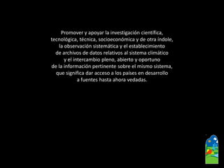 Promover y apoyar la investigación científica, 
tecnológica, técnica, socioeconómica y de otra índole, 
la observación sistemática y el establecimiento 
de archivos de datos relativos al sistema climático 
y el intercambio pleno, abierto y oportuno 
de la información pertinente sobre el mismo sistema, 
que significa dar acceso a los países en desarrollo 
a fuentes hasta ahora vedadas.  