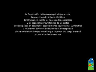 La Convención definió como principio esencial, 
la protección del sistema climático 
teniéndose en cuenta las necesidades específicas 
y las especiales circunstancias de las partes 
que son países en desarrollo, especialmente aquellos más vulnerables 
a los efectos adversos de las medidas de respuesta 
al cambio climático o que tendrían que soportar una carga anormal 
en virtud de la Convención.  