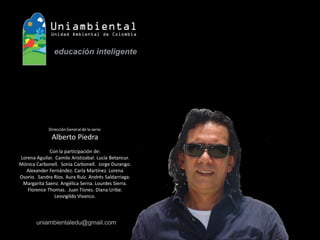 Dirección General de la serie: 
Alberto Piedra 
Con la participación de: 
Lorena Aguilar. Camilo Aristizabal. Lucía Betancur. Mónica Carbonell. Sonia Carbonell. Jorge Durango. Alexander Fernández. Carla Martínez. Lorena Osorio. Sandra Ríos. Aura Ruíz. Andrés Saldarriaga. Margarita Saenz. Angélica Serna. Lourdes Sierra. Florence Thomas. Juan Tisnes. Diana Uribe. Leovigildo Vivanco. 
uniambientaledu@gmail.com  
