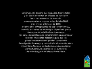 La Convención dispone que los países desarrollados 
y los países que están en proceso de transición 
hacia una economía de mercado, 
se comprometen a regresar antes del año 2000, 
a los niveles anteriores de 1990, 
de emisiones antropógenasdel gas carbónico CO2, 
teniendo en cuenta las tecnologías disponibles y otras 
circunstancias individuales e igualmente, 
los países desarrollados se comprometen a proporcionar 
recursos financieros necesarios para que los 
países subdesarrollados puedan cumplir con 
la obligación de recoger y transmitir la información sobre 
el Inventario Nacional de las Emisiones Antropógenas 
por las fuentes, la absorción y los sumideros 
de todos los gases de efecto invernadero.  