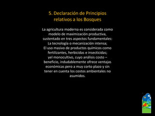 5.Declaración de Principios 
relativos a los Bosques 
La agricultura moderna es considerada como 
modelo de maximización productiva, 
sustentado en tres aspectos fundamentales: 
La tecnología o mecanización intensa; 
El uso masivo de productos químicos como 
fertilizantes, herbicidas e insecticidas; 
yelmonocultivo, cuyo análisis costo – 
beneficio, indudablemente ofrece ventajas 
económicas pero a muy corto plazo y sin 
tener en cuenta los costos ambientales no 
asumidos.  