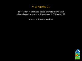6.La Agenda 21 
Es considerada el Plan de Acción en materia ambiental 
adoptado por los países participantes en la CNUMAD –92. 
Se trato la siguiente temática:  