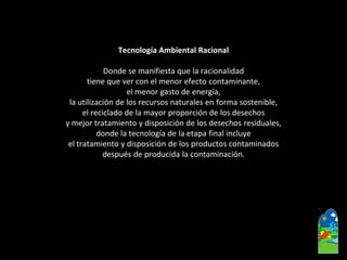 Tecnología Ambiental Racional 
Donde se manifiesta que la racionalidad 
tiene que ver con el menor efecto contaminante, 
el menor gasto de energía, 
la utilización de los recursos naturales en forma sostenible, 
el reciclado de la mayor proporción de los desechos 
y mejor tratamiento y disposición de los desechos residuales, 
donde la tecnología de la etapa final incluye 
el tratamiento y disposición de los productos contaminados 
después de producida la contaminación.  