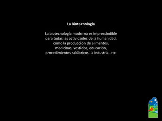 La Biotecnología 
La biotecnología moderna es imprescindible 
para todas las actividades de la humanidad, 
como la producción de alimentos, 
medicinas, vestidos, educación, 
procedimientos salúbricos, la industria, etc.  