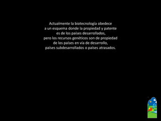 Actualmente la biotecnología obedece 
a un esquema donde la propiedad y patente 
es de los países desarrollados, 
pero los recursos genéticos son de propiedad 
de los países en vía de desarrollo, 
países subdesarrollados o países atrasados.  