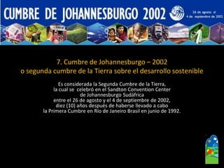 7. Cumbre de Johannesburgo –2002 
o segunda cumbre de la Tierra sobre el desarrollo sostenible 
Es considerada la Segunda Cumbre de la Tierra, 
la cual se celebró en el SandtonConventionCenter 
de Johannesburgo Sudáfrica 
entre el 26 de agosto y el 4 de septiembre de 2002, 
diez (10) años después de haberse llevado a cabo 
la Primera Cumbre en Río de Janeiro Brasil en junio de 1992.  
