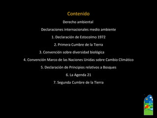 Contenido 
Derecho ambiental 
Declaraciones internacionales medio ambiente 
1. Declaración de Estocolmo 1972 
2. Primera Cumbre de la Tierra 
3. Convención sobre diversidad biológica 
4. Convención Marco de las Naciones Unidas sobre Cambio Climático 
5. Declaración de Principios relativos a Bosques 
6. La Agenda 21 
7. Segunda Cumbre de la Tierra  