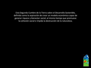 Esta Segunda Cumbre de la Tierra sobre el Desarrollo Sostenible, 
definida como la aspiración de crear un modelo económico capaz de 
generar riqueza y bienestar social, al mismo tiempo que promueve 
la cohesión social e impida la destrucción de la naturaleza.  