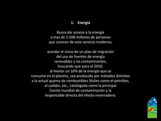 1.Energía 
Busca dar acceso a la energía 
a mas de 2.500 millones de personas 
que carecen de este servicio moderno; 
acordar el inicio de un plan de migración 
del uso de fuentes de energía 
renovables y no contaminantes, 
buscando que para el 2010, 
al menos un 10% de la energía que se 
consume en el planeta, sea producida por métodos distintos 
a la actual quema de combustibles fósiles como el petróleo, 
el carbón, etc., catalogada como la principal 
fuente mundial de contaminación y la 
responsable directa del efecto invernadero.  