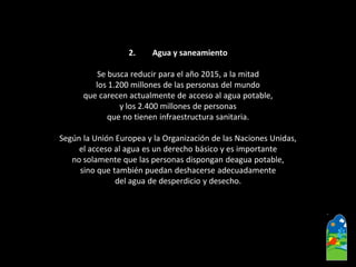2.Agua y saneamiento 
Se busca reducir para el año 2015, a la mitad 
los 1.200 millones de las personas del mundo 
que carecen actualmente de acceso al agua potable, 
y los 2.400 millones de personas 
que no tienen infraestructura sanitaria. 
Según la Unión Europea y la Organización de las Naciones Unidas, 
el acceso al agua es un derecho básico y es importante 
no solamente que las personas dispongan deaguapotable, 
sino que también puedan deshacerse adecuadamente 
del agua de desperdicio y desecho.  