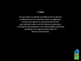 3. Salud 
En esta esfera se abordó el problema de los efectos 
producidos por los materiales tóxicos y peligrosos, 
en busca de reducir la contaminación del aire 
que cada año mata a tres (3) millones de personas, 
la incidencia del paludismo y las enfermedades diarreicas 
asociadas con el agua contaminada y la 
falta de saneamiento.  