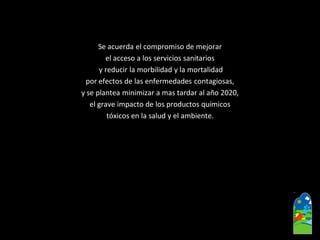 Se acuerda el compromiso de mejorar 
el acceso a los servicios sanitarios 
y reducir la morbilidad y la mortalidad 
por efectos de las enfermedades contagiosas, 
y se plantea minimizar a mas tardar al año 2020, 
el grave impacto de los productos químicos 
tóxicos en la salud y el ambiente.  