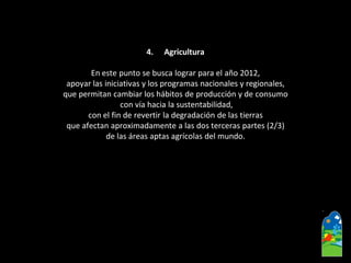 4.Agricultura 
En este punto se busca lograr para el año 2012, 
apoyar las iniciativas y los programas nacionales y regionales, 
que permitan cambiar los hábitos de producción y de consumo 
con vía hacia la sustentabilidad, 
con el fin de revertir la degradación de las tierras 
que afectan aproximadamente a las dos terceras partes (2/3) 
de las áreas aptas agrícolas del mundo.  