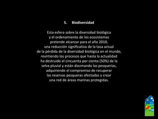 5.Biodiversidad 
Esta esfera sobre la diversidad biológica 
y el ordenamiento de los ecosistemas 
pretende alcanzar para el año 2010, 
una reducción significativa de la tasa actual 
de la pérdida de la diversidad biológica en el mundo, 
revirtiendo los procesos que hasta la actualidad 
ha destruido el cincuenta por ciento (50%) de la 
selva pluvial y están diezmando las pesquerías, 
adquiriendo el compromiso de recuperar 
las reservas pesqueras afectadas y crear 
una red de áreas marinas protegidas.  