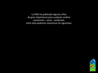 La ONU ha publicado algunas cifras 
de gran importancia para cualquier análisis 
económico –socio –ambiental, 
entre ellas podemos mencionar las siguientes:  