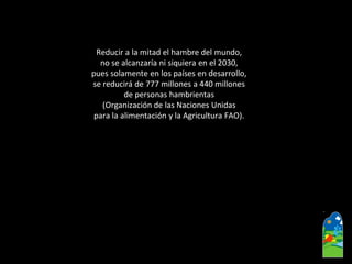 Reducir a la mitad el hambre del mundo, 
no se alcanzaría ni siquiera en el 2030, 
pues solamente en los países en desarrollo, 
se reducirá de 777 millones a 440 millones 
de personas hambrientas 
(Organización de las Naciones Unidas 
para la alimentación y la Agricultura FAO).  