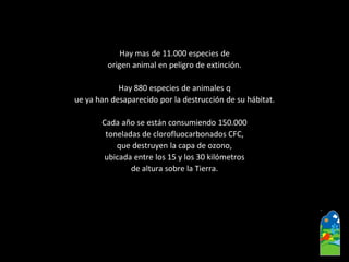 Hay mas de 11.000 especies de 
origen animal en peligro de extinción. 
Hay 880 especies de animales q 
ueya han desaparecido por la destrucción de su hábitat. 
Cada año se están consumiendo 150.000 
toneladas de clorofluocarbonadosCFC, 
que destruyen la capa de ozono, 
ubicada entre los 15 y los 30 kilómetros 
de altura sobre la Tierra.  
