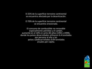 El 25% de la superficie terrestre continental 
se encuentra afectada por la desertización. 
El 70% de la superficie terrestre continental 
se encuentra erosionada. 
El consumo de combustible no renovable 
especialmente petróleo y el carbón, 
aumentó en el 10% en ocho (8) años (1992 a 1999), 
donde los países desarrollados utilizaron 6.4 toneladas 
por persona al año y los 
países subdesarrollados 0.64 toneladas 
anuales per cápita.  