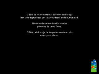 El 80% de los ecosistemas costeros en Europa 
han sido degradados por las actividades de la humanidad. 
El 80% de la contaminación marina 
proviene de tierra firme. 
El 90% del drenaje de los países en desarrollo 
van a parar al mar.  