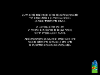 El 70% de los desperdicios de los países industrializados 
van a depositarse a los mantos acuíferos 
sin recibir tratamiento alguno. 
En la década de los años 90, 
94 millones de hectáreas de bosque natural 
fueron arrasadas en el mundo. 
Aproximadamente el 25% de los arrecifes de coral 
han sido totalmente destruidos y otro tanto 
se encuentran actualmente amenazados.  