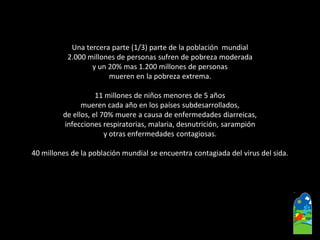 Una tercera parte (1/3) parte de la población mundial 
2.000 millones de personas sufren de pobreza moderada 
y un 20% mas 1.200 millones de personas 
mueren en la pobreza extrema. 
11 millones de niños menores de 5 años 
mueren cada año en los países subdesarrollados, 
de ellos, el 70% muere a causa de enfermedades diarreicas, 
infecciones respiratorias, malaria, desnutrición, sarampión 
y otras enfermedades contagiosas. 
40 millones de la población mundial se encuentra contagiada del virus del sida.  
