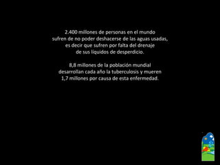 2.400 millones de personas en el mundo 
sufren de no poder deshacerse de las aguas usadas, 
es decir que sufren por falta del drenaje 
de sus líquidos de desperdicio. 
8,8 millones de la población mundial 
desarrollan cada año la tuberculosis y mueren 
1,7 millones por causa de esta enfermedad.  