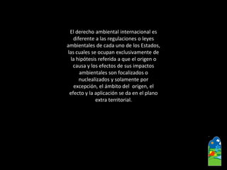 El derecho ambiental internacional es 
diferente a las regulaciones o leyes 
ambientales de cada uno de los Estados, 
las cuales se ocupan exclusivamente de 
la hipótesis referida a que el origen o 
causa y los efectos de sus impactos 
ambientales son focalizados o 
nuclealizadosy solamente por 
excepción, el ámbito del origen, el 
efecto y la aplicación se da en el plano 
extra territorial.  