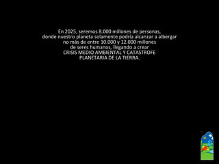 En 2025, seremos 8.000 millones de personas, 
donde nuestro planeta solamente podría alcanzar a albergar 
no más de entre 10.000 y 12.000 millones 
de seres humanos, llegando a crear 
CRISIS MEDIO AMBIENTAL Y CATASTROFE 
PLANETARIA DE LA TIERRA.  