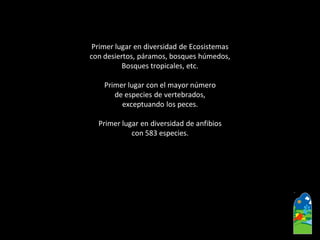 Primer lugar en diversidad de Ecosistemas 
con desiertos, páramos, bosques húmedos, 
Bosques tropicales, etc. 
Primer lugar con el mayor número 
de especies de vertebrados, 
exceptuando los peces. 
Primer lugar en diversidad de anfibios 
con 583 especies.  