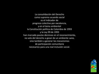 La consolidación del Derecho 
como supremo acuerdo social 
es el indicador de 
progreso colectivo por excelencia, 
y en el tema ambiental 
la Constitución política de Colombia de 1993 
y la Ley 99 de 1993 
han marcado pautas decisivas en el reconocimiento, 
no solo del derecho a gozar de un ambiente sano, 
sino también a generar los mecanismos 
de participación comunitaria 
necesarios para una real inclusión social.  