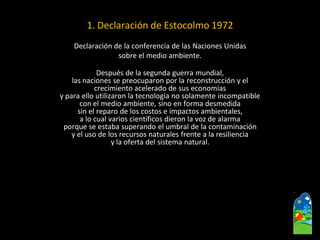 1. Declaración de Estocolmo 1972 
Declaración de la conferencia de las Naciones Unidas 
sobre el medio ambiente. 
Después de la segunda guerra mundial, 
las naciones se preocuparon por la reconstrucción y el 
crecimiento acelerado de sus economías 
y para ello utilizaron la tecnología no solamente incompatible 
con el medio ambiente, sino en forma desmedida 
sin el reparo de los costos e impactos ambientales, 
a lo cual varios científicos dieron la voz de alarma 
porque se estaba superando el umbral de la contaminación 
y el uso de los recursos naturales frente a la resiliencia 
y la oferta del sistema natural.  