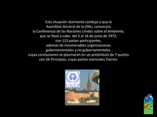 Esta situación alarmante condujo a que la 
Asamblea General de la ONU, convocara 
la Conferencia de las Naciones Unidas sobre el Ambiente, 
que se llevó a cabo del 5 al 16 de junio de 1972, 
con 113 países participantes, 
además de innumerables organizaciones 
gubernamentales y no gubernamentales, 
cuyas conclusiones se plasmaron en un preámbulo de 7 puntos 
con 26 Principios, cuyas partes esenciales fueron:  