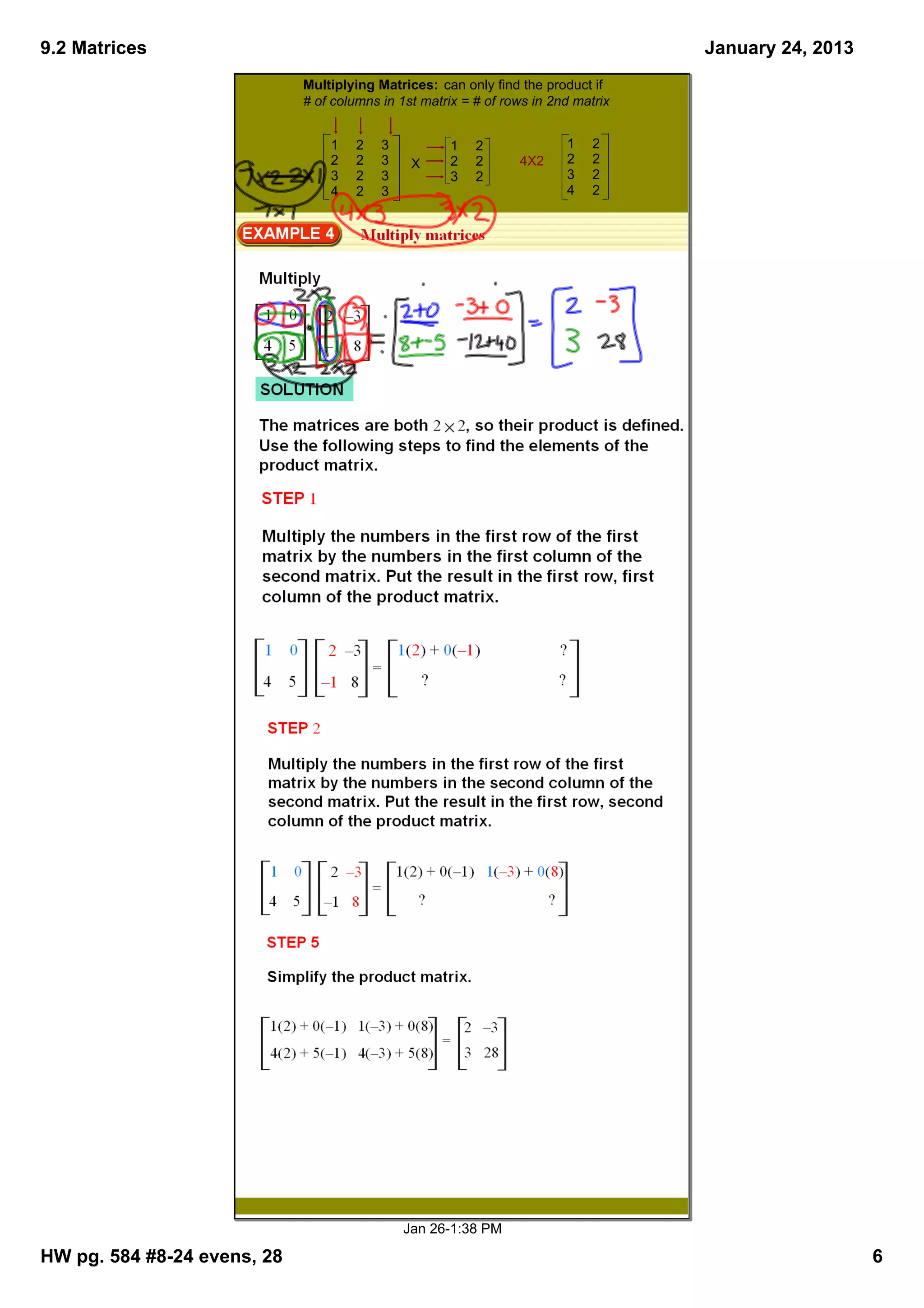 9.2 Matrices                                                                        January 24, 2013
                             Multiplying Matrices:  can only find the product if 
                             # of columns in 1st matrix = # of rows in 2nd matrix


                                 1   2    3          1    2              1    2
                                 2   2    3    X     2    2      4X2     2    2
                                 3   2    3          3    2              3    2
                                 4   2    3                              4    2




                                              Jan 26­1:38 PM

HW pg. 584 #8­24 evens, 28                                                                             6
 