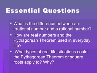 Essential Questions What is the difference between an irrational number and a rational number? How are real numbers and the Pythagorean Theorem used in everyday life? What types of real-life situations could the Pythagorean Theorem or square roots apply to? Why? 